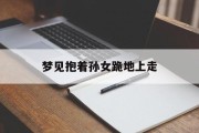 梦见抱着孙女跪地上走_(梦见抱着孙女跪地上走什么意思)
