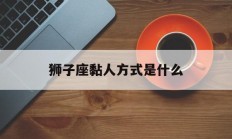 狮子座黏人方式是什么_(狮子座黏人方式是什么样的)