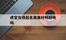 虎宝女孩起名美美好吗好听吗_(虎宝女孩起名美美好吗好听吗怎么取名)