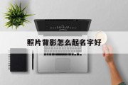 照片背影怎么起名字好_(照片背影的简单热门说说)