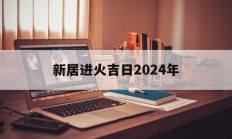新居进火吉日2024年_(2020入宅进火吉日吉时)