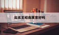 起名王昭南寓意好吗_(女孩取名昭字意义好吗)