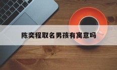 陈奕程取名男孩有寓意吗_(奕陈取名含义是什么)