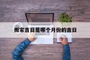 搬家吉日是哪个月份的吉日_(搬家什么日子合适)