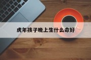 虎年孩子晚上生什么命好_(虎年孩子晚上生什么命好一点)