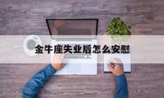 金牛座失业后怎么安慰_(金牛座失业后怎么安慰自己)