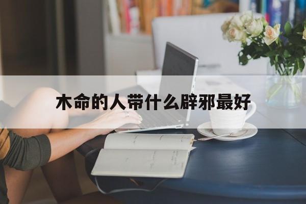 木命的人带什么辟邪最好_(木命的人带什么辟邪最好呢)