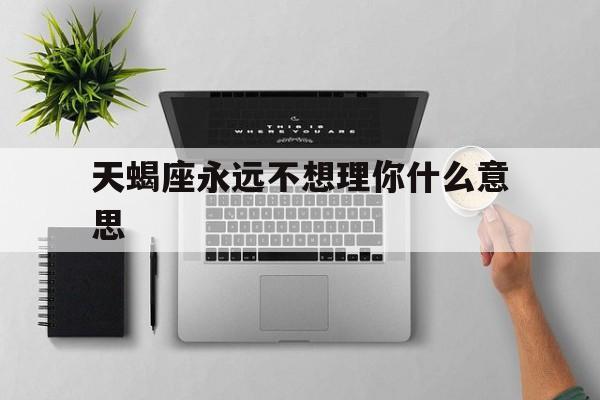 天蝎座永远不想理你什么意思_(天蝎座不想理你但又不会删除你)