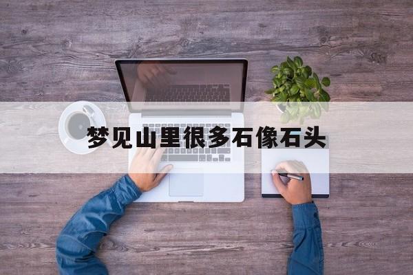 梦见山里很多石像石头_(梦见山里很多石像石头什么意思)