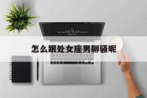 怎么跟处女座男聊骚呢_(该怎么跟处女座男人相处)
