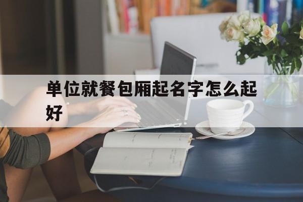 单位就餐包厢起名字怎么起好_(单位就餐包厢起名字怎么起好听)