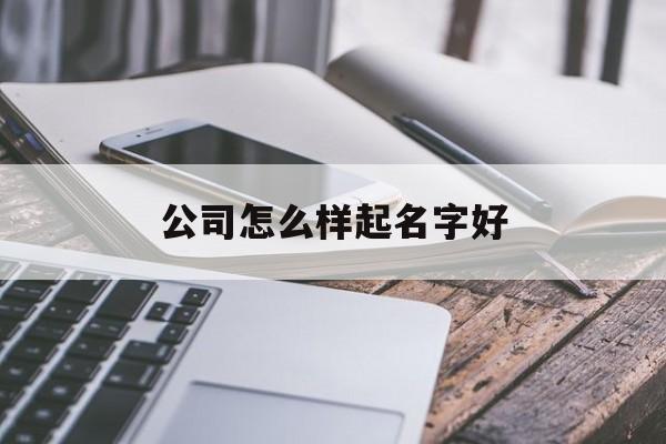 公司怎么样起名字好_(公司怎么样起名字好听)