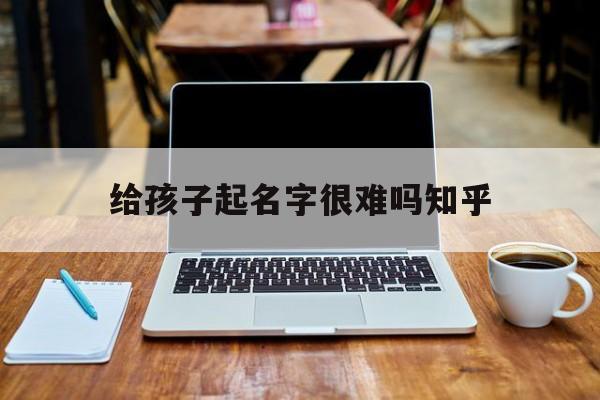 给孩子起名字很难吗知乎_(给孩子起名字太难了)