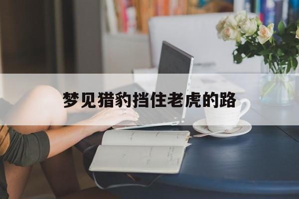 梦见猎豹挡住老虎的路_(梦见猎豹挡住老虎的路不让走)