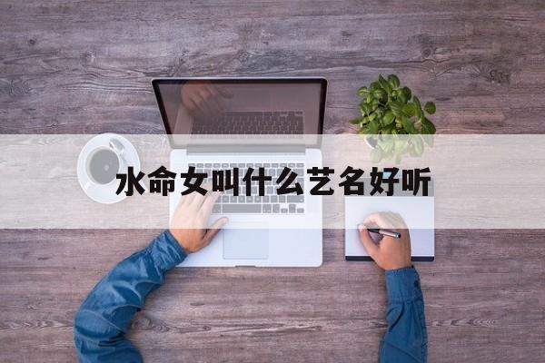 水命女叫什么艺名好听_(水命的人起什么艺名招财)