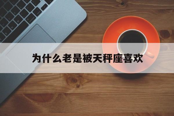 为什么老是被天秤座喜欢_(天秤座为什么喜欢一个人)