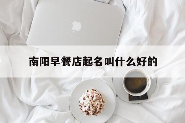 南阳早餐店起名叫什么好的_(南阳早餐店加盟排行榜)