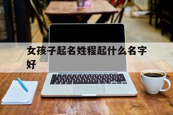 女孩子起名姓程起什么名字好_(程性女孩子名字好大全)