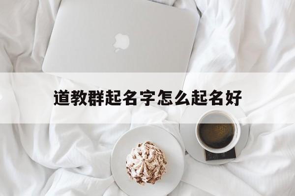 道教群起名字怎么起名好_(全国最全道教群)