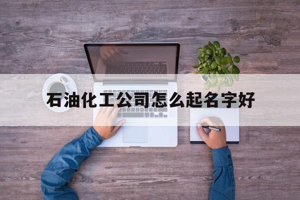 石油化工公司怎么起名字好_(石油化工公司取名)