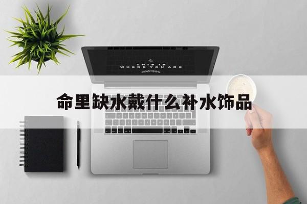 命里缺水戴什么补水饰品_(命里缺水的人带什么首饰比较好)