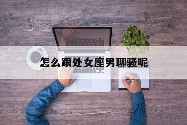 怎么跟处女座男聊骚呢_(怎么和处女座男生搭讪)