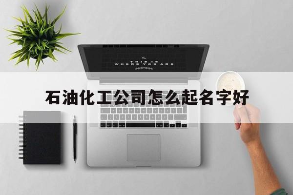 石油化工公司怎么起名字好_(石油化工起名带哪个字比较好) 石油化工公司怎么起名字好_(石油化工起名带哪个字比较好)