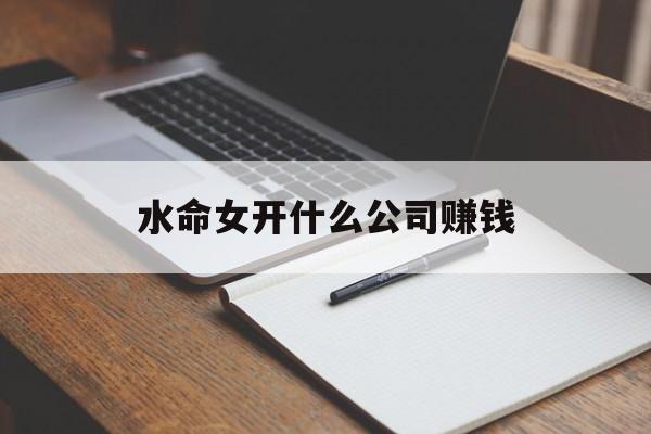 水命女开什么公司赚钱_(水命适合做什么行业的工作?) 水命女开什么公司赚钱_(水命适合做什么行业的工作?)