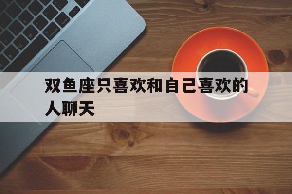 双鱼座只喜欢和自己喜欢的人聊天_(双鱼座喜欢和你聊天) 双鱼座只喜欢和自己喜欢的人聊天_(双鱼座喜欢和你聊天)